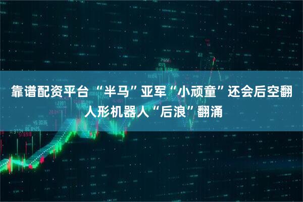 靠谱配资平台 “半马”亚军“小顽童”还会后空翻 人形机器人“后浪”翻涌