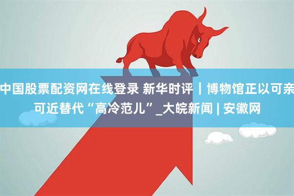 中国股票配资网在线登录 新华时评｜博物馆正以可亲可近替代“高冷范儿”_大皖新闻 | 安徽网