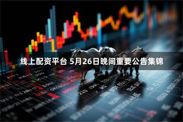 线上配资平台 5月26日晚间重要公告集锦