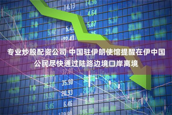 专业炒股配资公司 中国驻伊朗使馆提醒在伊中国公民尽快通过陆路边境口岸离境