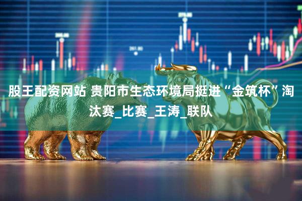 股王配资网站 贵阳市生态环境局挺进“金筑杯”淘汰赛_比赛_王涛_联队