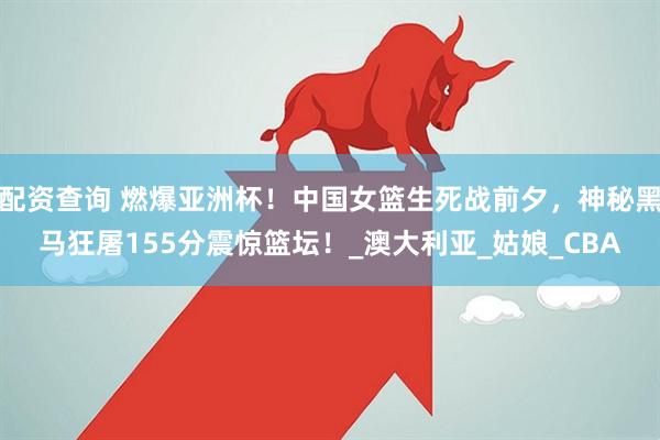 配资查询 燃爆亚洲杯！中国女篮生死战前夕，神秘黑马狂屠155分震惊篮坛！_澳大利亚_姑娘_CBA