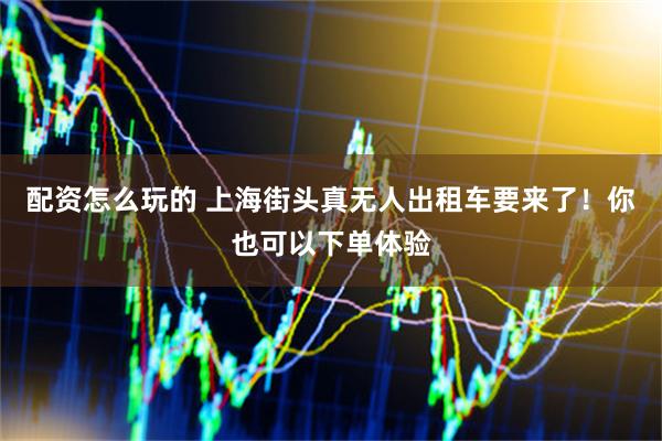 配资怎么玩的 上海街头真无人出租车要来了！你也可以下单体验