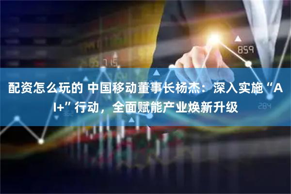 配资怎么玩的 中国移动董事长杨杰：深入实施“AI+”行动，全面赋能产业焕新升级