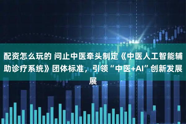 配资怎么玩的 问止中医牵头制定《中医人工智能辅助诊疗系统》团体标准，引领“中医+AI”创新发展