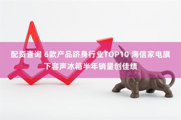 配资查询 6款产品跻身行业TOP10 海信家电旗下容声冰箱半年销量创佳绩