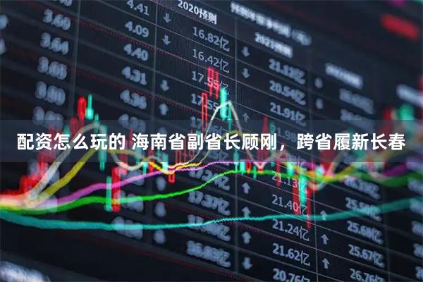 配资怎么玩的 海南省副省长顾刚，跨省履新长春