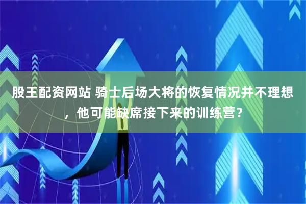 股王配资网站 骑士后场大将的恢复情况并不理想，他可能缺席接下来的训练营？