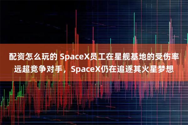 配资怎么玩的 SpaceX员工在星舰基地的受伤率远超竞争对手,SpaceX仍在追逐其火星梦想