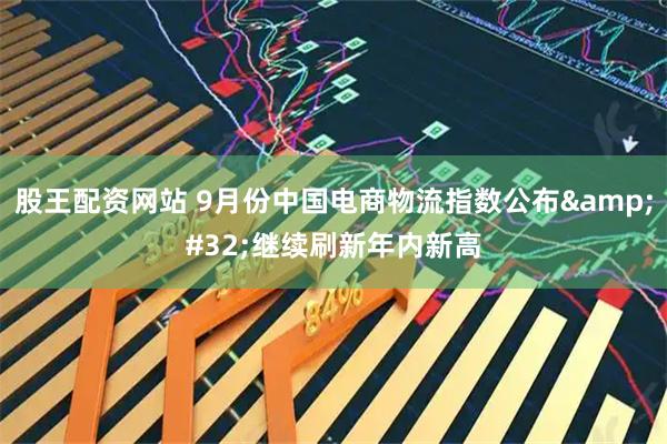 股王配资网站 9月份中国电商物流指数公布 继续刷新年内新高