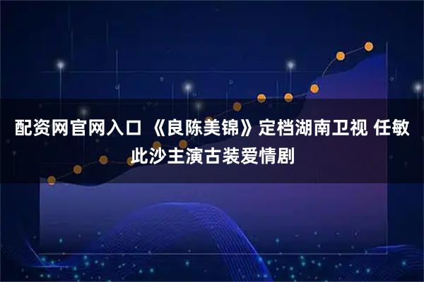 配资网官网入口 《良陈美锦》定档湖南卫视 任敏此沙主演古装爱情剧