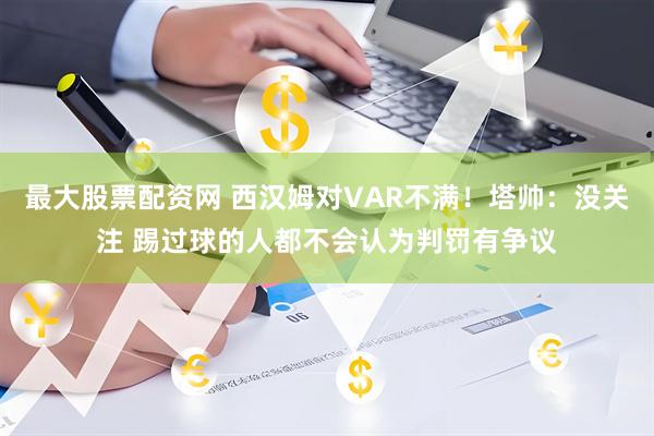 最大股票配资网 西汉姆对VAR不满！塔帅：没关注 踢过球的人都不会认为判罚有争议